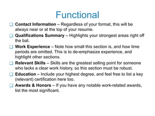 Functional
❑ Contact Information – Regardless of your format, this will be
always near or at the top of your resume.
❑ Qualifications Summary – Highlights your strongest areas right off
the bat.
❑ Work Experience – Note how small this section is, and how time
periods are omitted. This is to de-emphasize experience, and
highlight other sections.
❑ Relevant Skills – Skills are the greatest selling point for someone
who lacks a clear work history, so this section must be robust.
❑ Education – Include your highest degree, and feel free to list a key
(relevant) certification here too.
❑ Awards & Honors – If you have any notable work-related awards,
list the most significant.
 