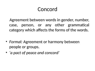 Concord
Agreement between words in gender, number,
case, person, or any other grammatical
category which affects the forms of the words.
• Formal: Agreement or harmony between
people or groups.
• ‘a pact of peace and concord’
 