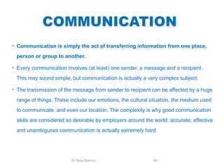 COMMUNICATION
• Communication is simply the act of transferring information from one place,
person or group to another.
• Every communication involves (at least) one sender, a message and a recipient.
This may sound simple, but communication is actually a very complex subject.
• The transmission of the message from sender to recipient can be affected by a huge
range of things. These include our emotions, the cultural situation, the medium used
to communicate, and even our location. The complexity is why good communication
skills are considered so desirable by employers around the world: accurate, effective
and unambiguous communication is actually extremely hard.
Dr Tanu Sharma 60
 
