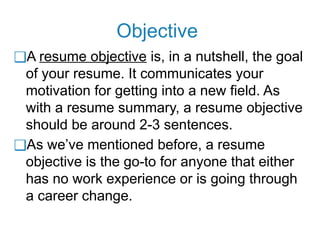 Objective
❑A resume objective is, in a nutshell, the goal
of your resume. It communicates your
motivation for getting into a new field. As
with a resume summary, a resume objective
should be around 2-3 sentences.
❑As we’ve mentioned before, a resume
objective is the go-to for anyone that either
has no work experience or is going through
a career change.
 