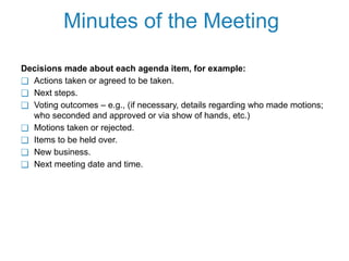 Minutes of the Meeting
Decisions made about each agenda item, for example:
❑ Actions taken or agreed to be taken.
❑ Next steps.
❑ Voting outcomes – e.g., (if necessary, details regarding who made motions;
who seconded and approved or via show of hands, etc.)
❑ Motions taken or rejected.
❑ Items to be held over.
❑ New business.
❑ Next meeting date and time.
 