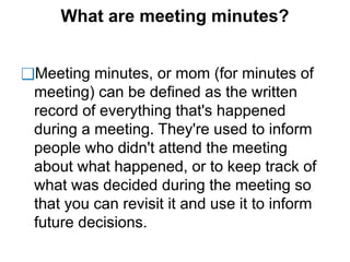 What are meeting minutes?
❑Meeting minutes, or mom (for minutes of
meeting) can be defined as the written
record of everything that's happened
during a meeting. They're used to inform
people who didn't attend the meeting
about what happened, or to keep track of
what was decided during the meeting so
that you can revisit it and use it to inform
future decisions.
 