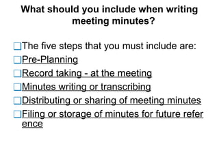 What should you include when writing
meeting minutes?
❑The five steps that you must include are:
❑Pre-Planning
❑Record taking - at the meeting
❑Minutes writing or transcribing
❑Distributing or sharing of meeting minutes
❑Filing or storage of minutes for future refer
ence
 