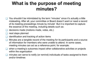 What is the purpose of meeting
minutes?
❑ You shouldn’t be intimidated by the term “minutes” since it’s actually a little
misleading. After all, your committee or Board doesn’t want or need a record
of its meeting proceedings minute by minute! But it is important to capture
the essence of the meeting, including details such as:
❑ decisions made (motions made, votes, etc.)
❑ next steps planned
❑ identification and tracking of action items
❑ Minutes are a tangible record of the meeting for its participants and a source
of information for members who were unable to attend. In some cases,
meeting minutes can act as a reference point, for example:
❑ when a meeting’s outcomes impact other collaborative activities or projects
within the organization
❑ minutes can serve to notify (or remind) individuals of tasks assigned to them
and/or timelines
 