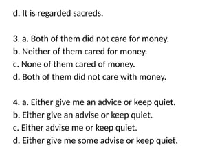 d. It is regarded sacreds.
3. a. Both of them did not care for money.
b. Neither of them cared for money.
c. None of them cared of money.
d. Both of them did not care with money.
4. a. Either give me an advice or keep quiet.
b. Either give an advise or keep quiet.
c. Either advise me or keep quiet.
d. Either give me some advise or keep quiet.
 