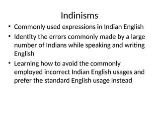 Indinisms
• Commonly used expressions in Indian English
• Identity the errors commonly made by a large
number of Indians while speaking and writing
English
• Learning how to avoid the commonly
employed incorrect Indian English usages and
prefer the standard English usage instead
 