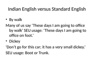 Indian English versus Standard English
• By walk
Many of us say ‘These days I am going to office
by walk’ SEU usage: ‘These days I am going to
office on foot.’
• Dickey
‘Don’t go for this car; it has a very small dickey.’
SEU usage: Boot or Trunk.
 