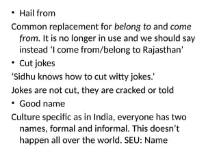 • Hail from
Common replacement for belong to and come
from. It is no longer in use and we should say
instead ‘I come from/belong to Rajasthan’
• Cut jokes
‘Sidhu knows how to cut witty jokes.’
Jokes are not cut, they are cracked or told
• Good name
Culture specific as in India, everyone has two
names, formal and informal. This doesn’t
happen all over the world. SEU: Name
 