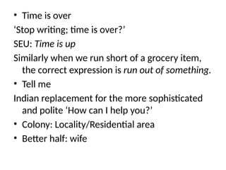 • Time is over
‘Stop writing; time is over?’
SEU: Time is up
Similarly when we run short of a grocery item,
the correct expression is run out of something.
• Tell me
Indian replacement for the more sophisticated
and polite ‘How can I help you?’
• Colony: Locality/Residential area
• Better half: wife
 