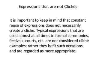 Expressions that are not Clichés
It is important to keep in mind that constant
reuse of expressions does not necessarily
create a cliché. Typical expressions that are
used almost at all times in formal ceremonies,
festivals, courts, etc. are not considered cliché
examples; rather they befit such occasions,
and are regarded as more appropriate.
 