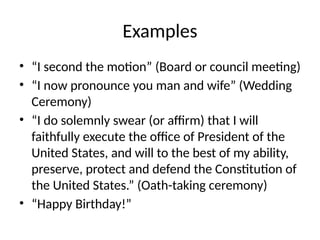 Examples
• “I second the motion” (Board or council meeting)
• “I now pronounce you man and wife” (Wedding
Ceremony)
• “I do solemnly swear (or affirm) that I will
faithfully execute the office of President of the
United States, and will to the best of my ability,
preserve, protect and defend the Constitution of
the United States.” (Oath-taking ceremony)
• “Happy Birthday!”
 