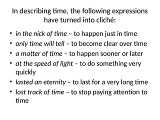 In describing time, the following expressions
have turned into cliché:
• in the nick of time – to happen just in time
• only time will tell – to become clear over time
• a matter of time – to happen sooner or later
• at the speed of light – to do something very
quickly
• lasted an eternity – to last for a very long time
• lost track of time – to stop paying attention to
time
 