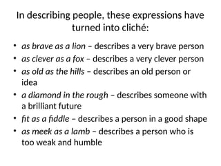 In describing people, these expressions have
turned into cliché:
• as brave as a lion – describes a very brave person
• as clever as a fox – describes a very clever person
• as old as the hills – describes an old person or
idea
• a diamond in the rough – describes someone with
a brilliant future
• fit as a fiddle – describes a person in a good shape
• as meek as a lamb – describes a person who is
too weak and humble
 