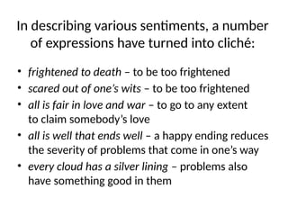 In describing various sentiments, a number
of expressions have turned into cliché:
• frightened to death – to be too frightened
• scared out of one’s wits – to be too frightened
• all is fair in love and war – to go to any extent
to claim somebody’s love
• all is well that ends well – a happy ending reduces
the severity of problems that come in one’s way
• every cloud has a silver lining – problems also
have something good in them
 