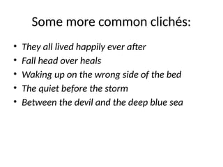 Some more common clichés:
• They all lived happily ever after
• Fall head over heals
• Waking up on the wrong side of the bed
• The quiet before the storm
• Between the devil and the deep blue sea
 