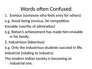 Words often Confused
1. Envious (someone who feels envy for others)
e.g. Avoid being envious, be competitive.
Enviable (worthy of admiration)
e.g. Rohan’s achievement has made him enviable
in his family.
2. Industrious (laborious)
e.g. Only the industrious students succeed in life.
Industrial (relating to industry)
The modern Indian society is becoming an
industrial one.
 