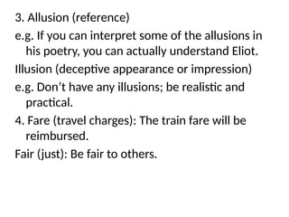 3. Allusion (reference)
e.g. If you can interpret some of the allusions in
his poetry, you can actually understand Eliot.
Illusion (deceptive appearance or impression)
e.g. Don’t have any illusions; be realistic and
practical.
4. Fare (travel charges): The train fare will be
reimbursed.
Fair (just): Be fair to others.
 