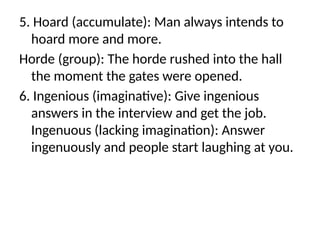 5. Hoard (accumulate): Man always intends to
hoard more and more.
Horde (group): The horde rushed into the hall
the moment the gates were opened.
6. Ingenious (imaginative): Give ingenious
answers in the interview and get the job.
Ingenuous (lacking imagination): Answer
ingenuously and people start laughing at you.
 