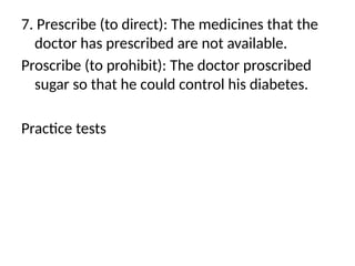 7. Prescribe (to direct): The medicines that the
doctor has prescribed are not available.
Proscribe (to prohibit): The doctor proscribed
sugar so that he could control his diabetes.
Practice tests
 