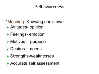 Self awareness
•
•Meaning- Knowing one’s own
⮚ Attitudes- opinion
•
⮚ Feelings- emotion
•
⮚ Motives- purpose
•
⮚ Desires- needs
•
⮚ Strengths-weaknesses
•
⮚ Accurate self assessment
 