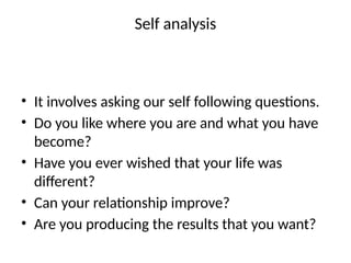 Self analysis
• It involves asking our self following questions.
• Do you like where you are and what you have
become?
• Have you ever wished that your life was
different?
• Can your relationship improve?
• Are you producing the results that you want?
 