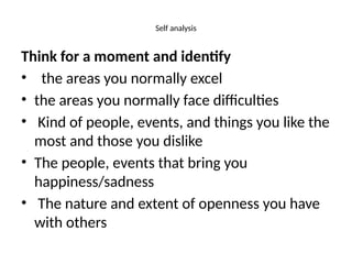 Self analysis
Think for a moment and identify
• the areas you normally excel
• the areas you normally face difficulties
• Kind of people, events, and things you like the
most and those you dislike
• The people, events that bring you
happiness/sadness
• The nature and extent of openness you have
with others
 