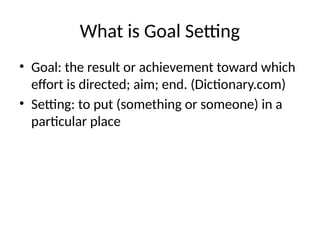 What is Goal Setting
• Goal: the result or achievement toward which
effort is directed; aim; end. (Dictionary.com)
• Setting: to put (something or someone) in a
particular place
 
