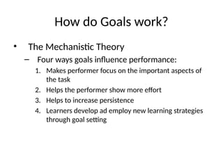 How do Goals work?
• The Mechanistic Theory
– Four ways goals influence performance:
1. Makes performer focus on the important aspects of
the task
2. Helps the performer show more effort
3. Helps to increase persistence
4. Learners develop ad employ new learning strategies
through goal setting
 
