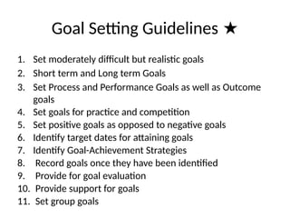 Goal Setting Guidelines ★
1. Set moderately difficult but realistic goals
2. Short term and Long term Goals
3. Set Process and Performance Goals as well as Outcome
goals
4. Set goals for practice and competition
5. Set positive goals as opposed to negative goals
6. Identify target dates for attaining goals
7. Identify Goal-Achievement Strategies
8. Record goals once they have been identified
9. Provide for goal evaluation
10. Provide support for goals
11. Set group goals
 