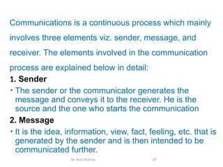 Communications is a continuous process which mainly
involves three elements viz. sender, message, and
receiver. The elements involved in the communication
process are explained below in detail:
1. Sender
• The sender or the communicator generates the
message and conveys it to the receiver. He is the
source and the one who starts the communication
2. Message
• It is the idea, information, view, fact, feeling, etc. that is
generated by the sender and is then intended to be
communicated further.
Dr Tanu Sharma 67
 
