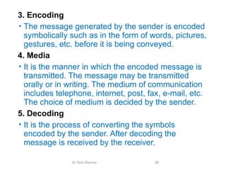 3. Encoding
• The message generated by the sender is encoded
symbolically such as in the form of words, pictures,
gestures, etc. before it is being conveyed.
4. Media
• It is the manner in which the encoded message is
transmitted. The message may be transmitted
orally or in writing. The medium of communication
includes telephone, internet, post, fax, e-mail, etc.
The choice of medium is decided by the sender.
5. Decoding
• It is the process of converting the symbols
encoded by the sender. After decoding the
message is received by the receiver.
Dr Tanu Sharma 68
 
