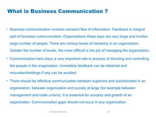 What is Business Communication ?
• Business communication involves constant flow of information. Feedback is integral
part of business communication. Organizations these days are very large and involve
large number of people. There are various levels of hierarchy in an organization.
Greater the number of levels, the more difficult is the job of managing the organization.
• Communication here plays a very important role in process of directing and controlling
the people in the oragnization. Immediate feedback can be obtained and
misunderstandings if any can be avoided.
• There should be effective communication between superiors and subordinated in an
organization, between organization and society at large (for example between
management and trade unions). It is essential for success and growth of an
organization. Communication gaps should not occur in any organization.
Dr Tanu Sharma 73
 