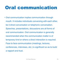 Oral communication
• Oral communication implies communication through
mouth. It includes individuals conversing with each other,
be it direct conversation or telephonic conversation.
Speeches, presentations, discussions are all forms of
oral communication. Oral communication is generally
recommended when the communication matter is of
temporary kind or where a direct interaction is required.
Face to face communication (meetings, lectures,
conferences, interviews, etc.) is significant so as to build
a rapport and trust.
Dr Tanu Sharma 76
 