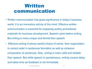 Written
communication
• Written communication has great significance in today’s business
world. It is an innovative activity of the mind. Effective written
communication is essential for preparing worthy promotional
materials for business development. Speech came before writing.
But writing is more unique and formal than speech.
• Effective writing involves careful choice of words, their organization
in correct order in sentences formation as well as cohesive
composition of sentences. Also, writing is more valid and reliable
than speech. But while speech is spontaneous, writing causes delay
and takes time as feedback is not immediate.
Dr Tanu Sharma 77
 