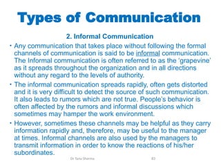 Types of Communication
2. Informal Communication
• Any communication that takes place without following the formal
channels of communication is said to be informal communication.
The Informal communication is often referred to as the ‘grapevine’
as it spreads throughout the organization and in all directions
without any regard to the levels of authority.
• The informal communication spreads rapidly, often gets distorted
and it is very difficult to detect the source of such communication.
It also leads to rumors which are not true. People’s behavior is
often affected by the rumors and informal discussions which
sometimes may hamper the work environment.
• However, sometimes these channels may be helpful as they carry
information rapidly and, therefore, may be useful to the manager
at times. Informal channels are also used by the managers to
transmit information in order to know the reactions of his/her
subordinates.
Dr Tanu Sharma 83
 