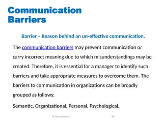 Communication
Barriers
Barrier – Reason behind an un-effective communication.
The communication barriers may prevent communication or
carry incorrect meaning due to which misunderstandings may be
created. Therefore, it is essential for a manager to identify such
barriers and take appropriate measures to overcome them. The
barriers to communication in organizations can be broadly
grouped as follows:
Semantic, Organizational, Personal, Psychological.
Dr Tanu Sharma 89
 