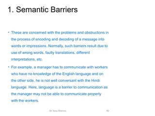 1. Semantic Barriers
• These are concerned with the problems and obstructions in
the process of encoding and decoding of a message into
words or impressions. Normally, such barriers result due to
use of wrong words, faulty translations, different
interpretations, etc.
• For example, a manager has to communicate with workers
who have no knowledge of the English language and on
the other side, he is not well conversant with the Hindi
language. Here, language is a barrier to communication as
the manager may not be able to communicate properly
with the workers.
Dr Tanu Sharma 90
 