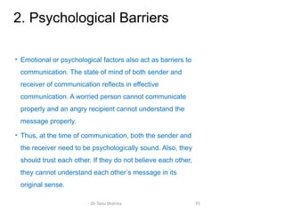 2. Psychological Barriers
• Emotional or psychological factors also act as barriers to
communication. The state of mind of both sender and
receiver of communication reflects in effective
communication. A worried person cannot communicate
properly and an angry recipient cannot understand the
message properly.
• Thus, at the time of communication, both the sender and
the receiver need to be psychologically sound. Also, they
should trust each other. If they do not believe each other,
they cannot understand each other’s message in its
original sense.
Dr Tanu Sharma 91
 