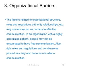 3. Organizational Barriers
• The factors related to organizational structure,
rules and regulations authority relationships, etc.
may sometimes act as barriers to effective
communication. In an organization with a highly
centralized pattern, people may not be
encouraged to have free communication. Also,
rigid rules and regulations and cumbersome
procedures may also become a hurdle to
communication.
Dr Tanu Sharma 92
 