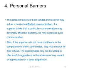 4. Personal Barriers
• The personal factors of both sender and receiver may
act as a barrier to effective communication. If a
superior thinks that a particular communication may
adversely affect his authority, he may suppress such
communication.
• Also, if the superiors do not have confidence in the
competency of their subordinates, they may not ask for
their advice. The subordinates may not be willing to
offer useful suggestions in the absence of any reward
or appreciation for a good suggestion.
Dr Tanu Sharma 93
 