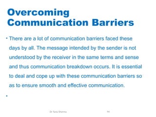 Overcoming
Communication Barriers
• There are a lot of communication barriers faced these
days by all. The message intended by the sender is not
understood by the receiver in the same terms and sense
and thus communication breakdown occurs. It is essential
to deal and cope up with these communication barriers so
as to ensure smooth and effective communication.
•
Dr Tanu Sharma 94
 