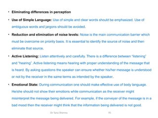 • Eliminating differences in perception
• Use of Simple Language: Use of simple and clear words should be emphasized. Use of
ambiguous words and jargons should be avoided.
• Reduction and elimination of noise levels: Noise is the main communication barrier which
must be overcome on priority basis. It is essential to identify the source of noise and then
eliminate that source.
• Active Listening: Listen attentively and carefully. There is a difference between “listening”
and “hearing”. Active listening means hearing with proper understanding of the message that
is heard. By asking questions the speaker can ensure whether his/her message is understood
or not by the receiver in the same terms as intended by the speaker.
• Emotional State: During communication one should make effective use of body language.
He/she should not show their emotions while communication as the receiver might
misinterpret the message being delivered. For example, if the conveyer of the message is in a
bad mood then the receiver might think that the information being delivered is not good.
Dr Tanu Sharma 95
 