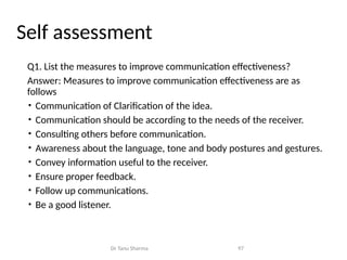 Self assessment
Q1. List the measures to improve communication effectiveness?
Answer: Measures to improve communication effectiveness are as
follows
• Communication of Clarification of the idea.
• Communication should be according to the needs of the receiver.
• Consulting others before communication.
• Awareness about the language, tone and body postures and gestures.
• Convey information useful to the receiver.
• Ensure proper feedback.
• Follow up communications.
• Be a good listener.
Dr Tanu Sharma 97
 