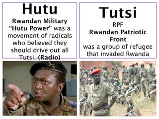 Hutu                    Tutsi
 Rwandan Military
                                  RPF
“Hutu Power” was a
                          Rwandan Patriotic
movement of radicals
                                 Front
  who believed they
                        was a group of refugee
 should drive out all
                         that invaded Rwanda
   Tutsi. (Radio)
 