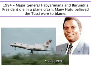 1994 – Major General Habyarimana and Burundi’s
President die in a plane crash. Many Hutu believed
             the Tutsi were to blame.
 