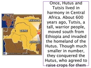 Once, Hutus and
     Tutsis lived in
 harmony in Central
  Africa. About 600
 years ago, Tutsis, a
 tall, warrior people,
  moved south from
Ethiopia and invaded
the homeland of the
Hutus. Though much
 smaller in number,
 they conquered the
Hutus, who agreed to
raise crops for them
 