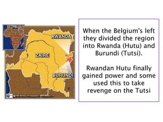 When the Belgium's left
they divided the region
into Rwanda (Hutu) and
    Burundi (Tutsi).

 Rwandan Hutu finally
gained power and some
   used this to take
 revenge on the Tutsi
 