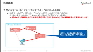 Copyright © Tokyo Electron Device LTD. All Rights Reserved. 24
設計仕様
⚫ MLモジュール (＆インサートモジュール)→ Azure SQL Edge
⚫ MLモジュールのデータフローの一方をインサートモジュールのエンドポイントに向け、
インサートモジュールを介して、Azure SQL Edgeのテーブルにインサートする
※ストリーミング機能を並行して複数実行することができないため、別の経路を用いて実施しています。
 