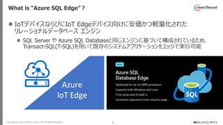 Copyright © Tokyo Electron Device LTD. All Rights Reserved. 4
What is “Azure SQL Edge”？
⚫ IoTデバイスならびにIoT Edgeデバイス向けに安価かつ軽量化された
リレーショナルデータベース エンジン
⚫ SQL Server や Azure SQL Databaseと同じエンジンに基づいて構成されているため、
Transact-SQL(T-SQL)を用いて既存のシステムアプリケーションをエッジで実行可能
 