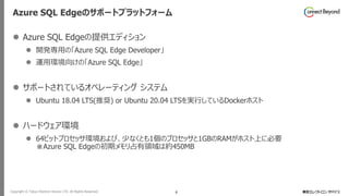 Copyright © Tokyo Electron Device LTD. All Rights Reserved. 6
Azure SQL Edgeのサポートプラットフォーム
⚫ Azure SQL Edgeの提供エディション
⚫ 開発専用の「Azure SQL Edge Developer」
⚫ 運用環境向けの「Azure SQL Edge」
⚫ サポートされているオペレーティング システム
⚫ Ubuntu 18.04 LTS(推奨) or Ubuntu 20.04 LTSを実行しているDockerホスト
⚫ ハードウェア環境
⚫ 64ビットプロセッサ環境および、少なくとも1個のプロセッサと1GBのRAMがホスト上に必要
※Azure SQL Edgeの初期メモリ占有領域は約450MB
 